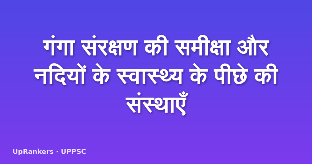 गंगा संरक्षण की समीक्षा और नदियों के स्वास्थ्य के पीछे की संस्थाएँ